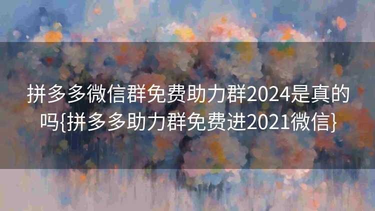 拼多多微信群免费助力群2024是真的吗{拼多多助力群免费进2021微信}
