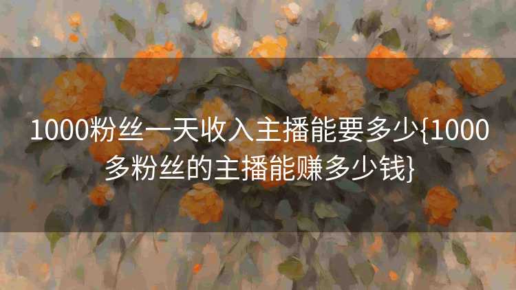 1000粉丝一天收入主播能要多少{1000多粉丝的主播能赚多少钱}