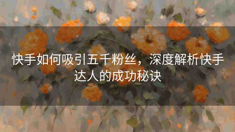 快手如何吸引五千粉丝，深度解析快手达人的成功秘诀