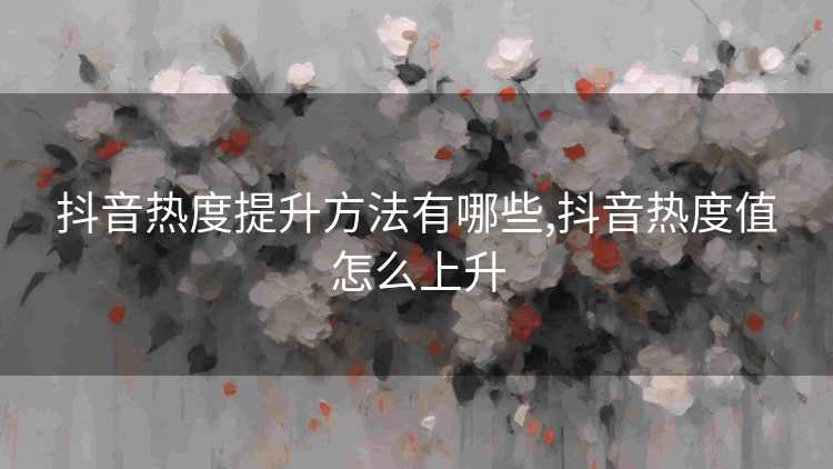 抖音热度提升方法有哪些,抖音热度值怎么上升